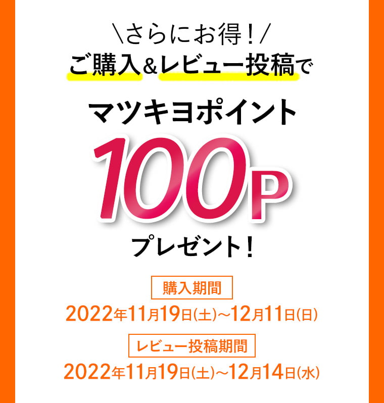 \さらにお得！/ ご購入＆レビュー投稿でマツキヨポイント100Pプレゼント！ 購入期間 2022年11月19日(土)〜12月11日(日) レビュー投稿期間 2022年11月19日(土)〜12月14日(水)
