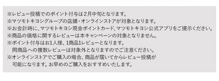 ※レビュー投稿でのポイント付与は２月中旬となります。※マツモトキヨシグループの店舗・オンラインストアが対象となります。※お会計時に、マツモトキヨシ現金ポイントカード、マツモトキヨシ公式アプリをご提示ください。※商品の価格に関するレビューは本キャンペーンの対象となりません。※ポイント付与はお1人様、1商品1レビューとなります。同商品への複数レビューは対象外となりますのでご注意ください。※オンラインストアでご購入の場合、商品が届いてからレビュー投稿が可能になります。お早めのご購入をおすすめいたします。