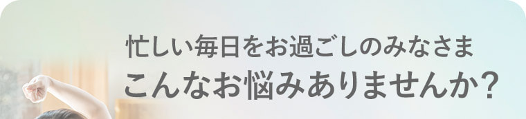 忙しい毎日をお過ごしのみなさま こんなお悩みありませんか？