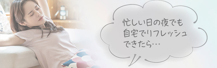 忙しい日の夜でも自宅でリフレッシュできたら…