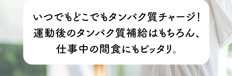 いつでもどこでもタンパク質チャージ！運動後のタンパク質補給はもちろん、仕事中の間食にもピッタリ。
