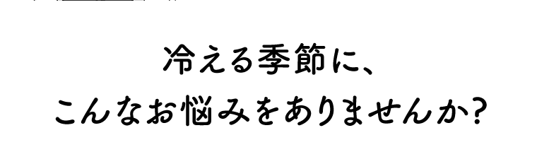 冷える季節に、こんなお悩みをありませんか？
