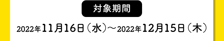【対象期間】2022年11月16日（水）〜2022年12月15日（木）