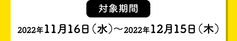 【対象期間】2022年11月16日（水）〜2022年12月15日（木）