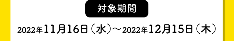 【対象期間】2022年11月16日（水）〜2022年12月15日（木）