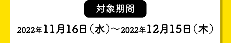 【対象期間】2022年11月16日（水）〜2022年12月15日（木）