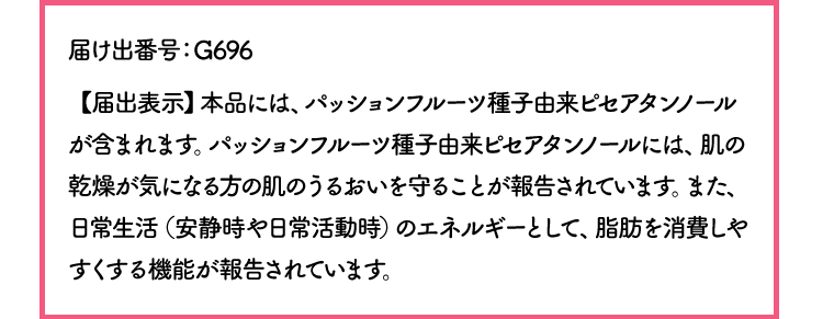 届け出番号：G696【届出表示】本品には、パッションフルーツ種子由来ピセアタンノールが含まれます。パッションフルーツ種子由来ピセアタンノールには、肌の乾燥が気になる方の肌のうるおいを守ることが報告されています。また、日常生活（安静時や日常活動時）のエネルギーとして、脂肪を消費しやすくする機能が報告されています。