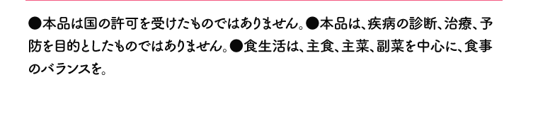●本品は国の許可を受けたものではありません。●本品は、疾病の診断、治療、予防を目的としたものではありません。●食生活は、主食、主菜、副菜を中心に、食事のバランスを。