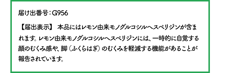 届け出番号：G956 【届出表示】 本品にはレモン由来モノグルコシルヘスペリジンが含まれます。レモン由来モノグルコシルヘスペリジンには、一時的に自覚する顔のむくみ感や、脚（ふくらはぎ）のむくみを軽減する機能があることが報告されています。