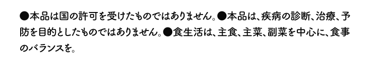 ●本品は国の許可を受けたものではありません。●本品は、疾病の診断、治療、予防を目的としたものではありません。●食生活は、主食、主菜、副菜を中心に、食事のバランスを。