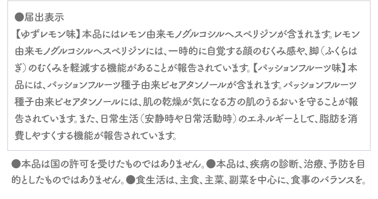 ●届出表示【ゆずレモン味】本品にはレモン由来モノグルコシルヘスペリジンが含まれます。レモン由来モノグルコシルヘスペリジンには、一時的に自覚する顔のむくみ感や、脚（ふくらはぎ）のむくみを軽減する機能があることが報告されています。【パッションフルーツ味】本品には、パッションフルーツ種子由来ピセアタンノールが含まれます。パッションフルーツ種子由来ピセアタンノールには、肌の乾燥が気になる方の肌のうるおいを守ることが報告されています。また、日常生活（安静時や日常活動時）のエネルギーとして、脂肪を消費しやすくする機能が報告されています。●本品は国の許可を受けたものではありません。●本品は、疾病の診断、治療、予防を目的としたものではありません。●食生活は、主食、主菜、副菜を中心に、食事のバランスを。