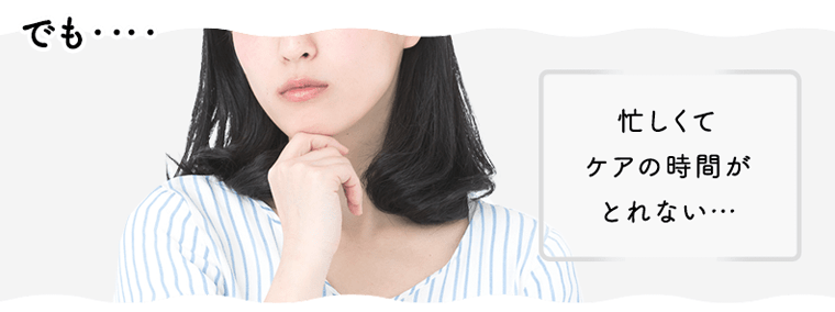 でも…忙しくてケアの時間がとれない…