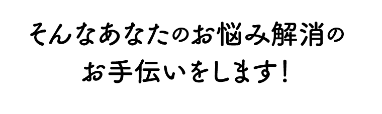 そんなあなたのお悩み解消のお手伝いをします！