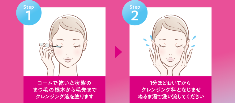 Step1 コームで乾いた状態の まつ毛の根本から毛先まで クレンジング液を塗ります Step2 1分ほどおいてから クレンジング料となじませ ぬるま湯で洗い流してください