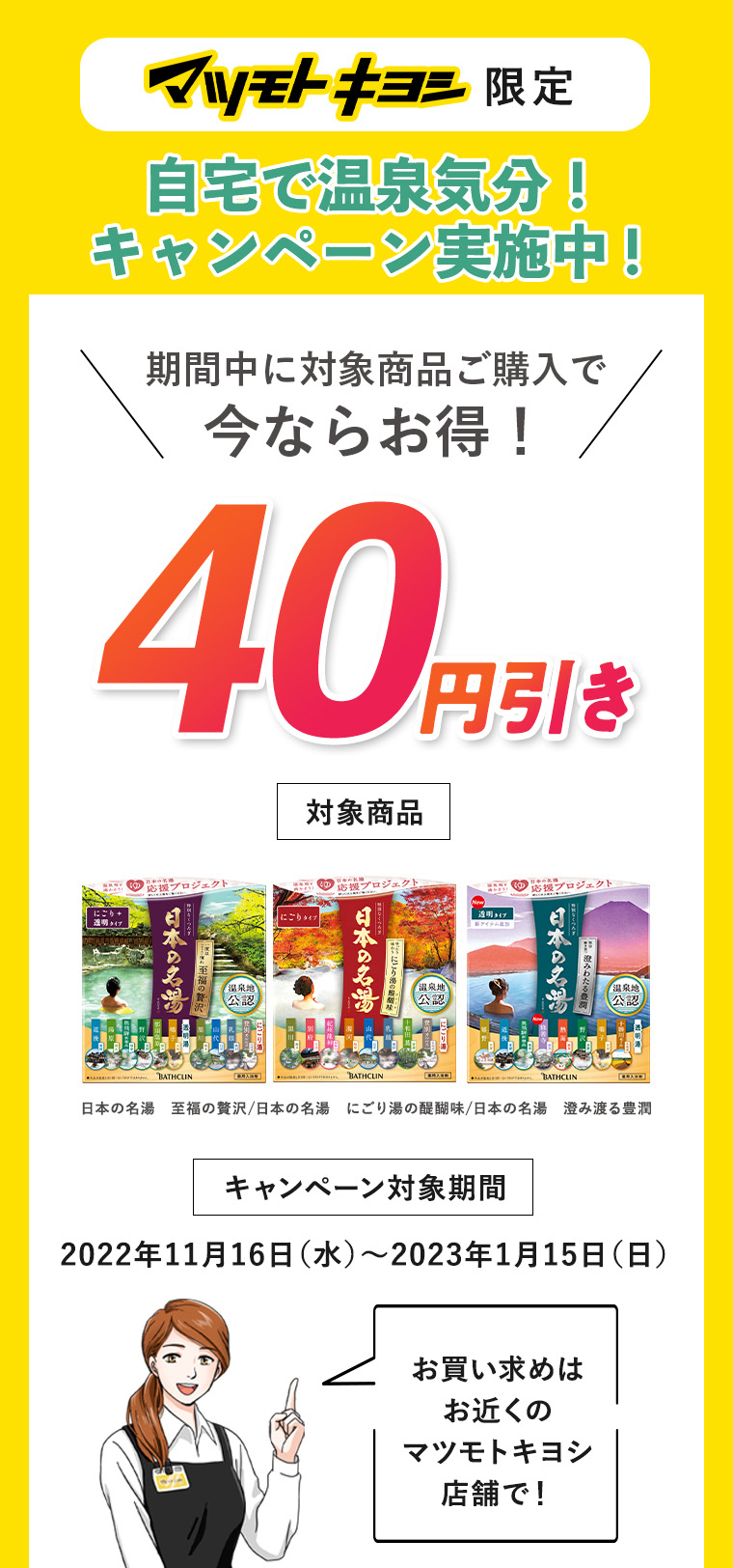 マツモトキヨシ限定　自宅で温泉気分！キャンペーン実施中！　期間中に対象商品ご購入で今ならお得！40円引き　キャンペーン対象期間　2022年11月16日（水）～2023年1月15日（日）お買い求めはお近くのマツモトキヨシ店舗で！