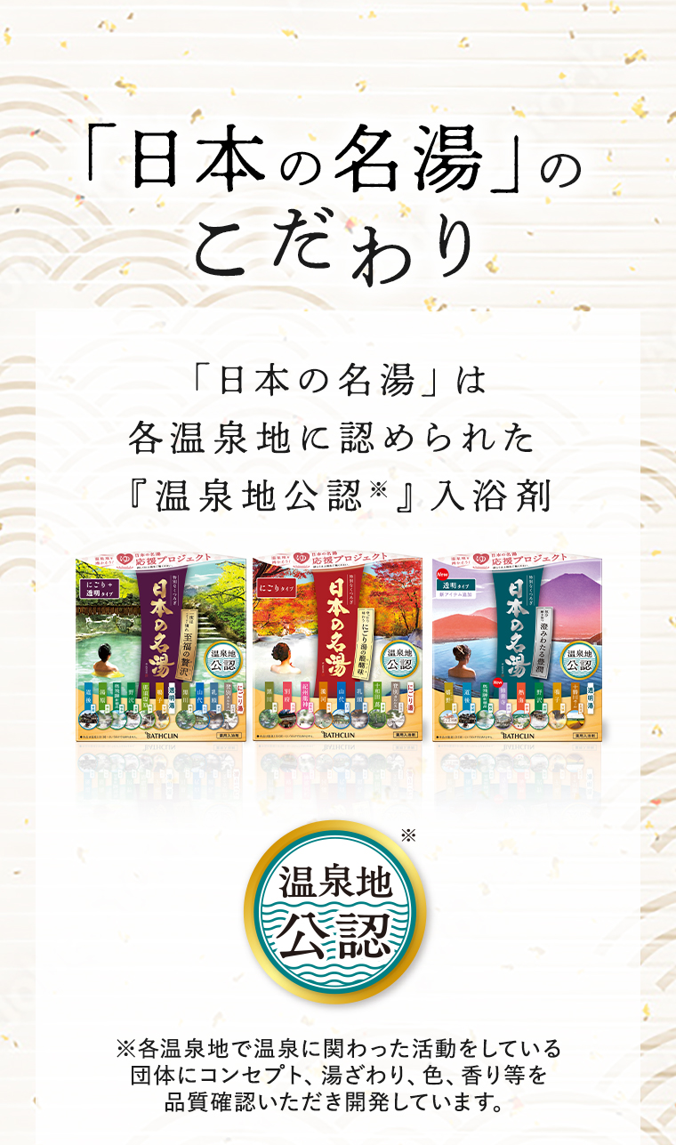 「日本の名湯」のこだわり　「日本の名湯」は各温泉地に認められた『温泉地公認※』入浴剤　※各温泉地で温泉に関わった活動をしている団体にコンセプト、湯ざわり、色、香り等を品質確認いただき開発しています。
