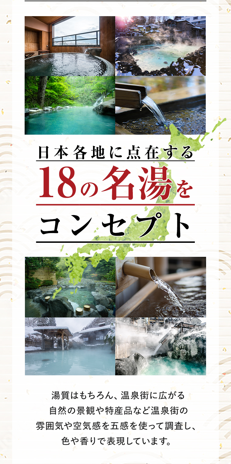 日本各地に点在する18の名湯をコンセプト 湯質はもちろん、温泉街に広がる自然の景観や特産品など温泉街の雰囲気や空気感を五感を使って調査し、色や香りで表現しています。