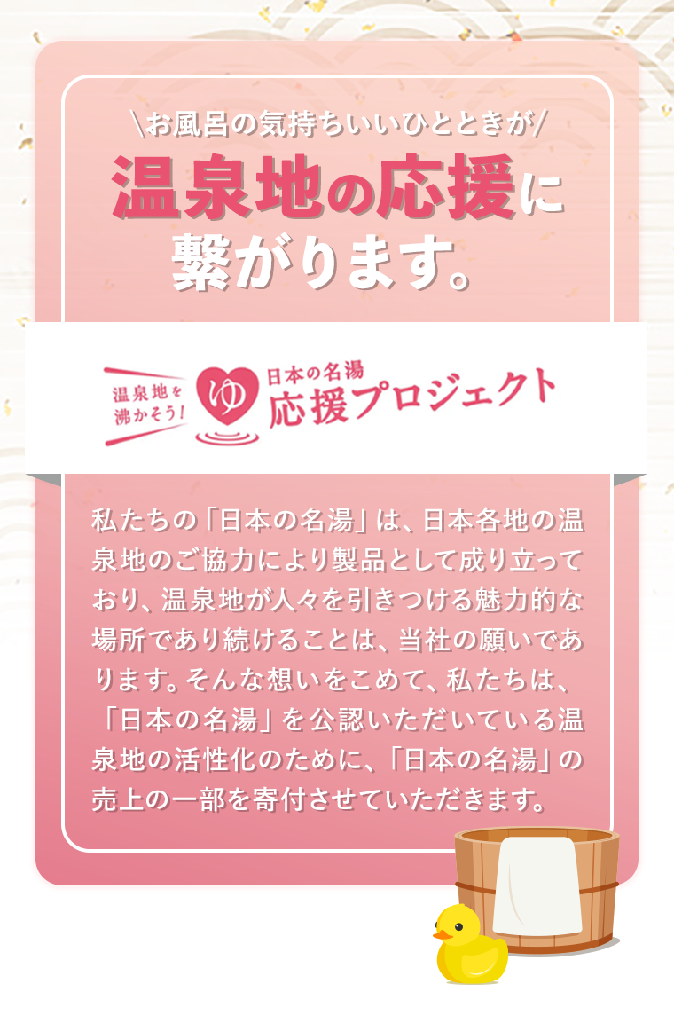お風呂の気持ちいいひとときが 温泉地の応援に繋がります。 温泉地を沸かそう！日本の名湯応援プロジェクト　私たちの「日本の名湯」は、日本各地の温泉地のご協力により製品として成り立っており、温泉地が人々を引きつける魅力的な場所であり続けることは、当社の願いであります。そんな想いをこめて、私たちは、「日本の名湯」を公認いただいている温泉地の活性化のために、「日本の名湯」の売上の一部を寄付させていただきます。