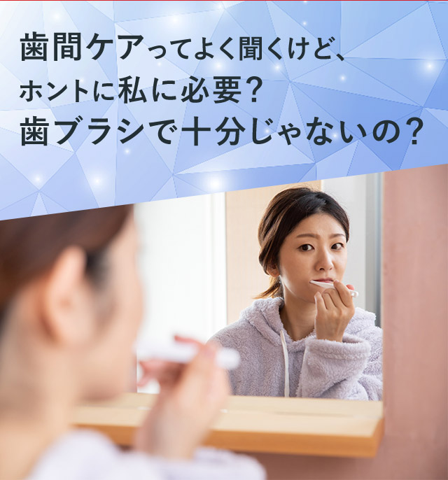 歯間ケアってよく聞くけど、ホントに私に必要？歯ブラシで十分じゃないの？