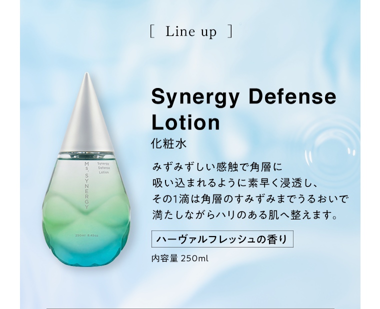 Synergy Defence Lotion 化粧水 みずみずしい感触で角層に吸い込まれるように素早く浸透し、その１滴は角層のすみずみまでうるおいで満たしながらハリのある肌へ整えます。 ハーヴァルフレッシュの香り 内容量250ml