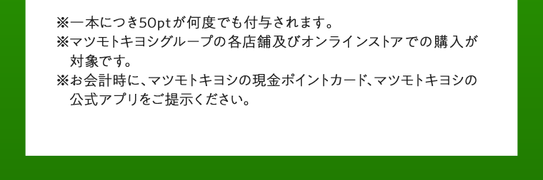 一本につき50ptが何度でも付与されます。マツモトキヨシグループの各店舗及びオンラインストアでの購入が対象です。お会計時に、マツモトキヨシの現金ポイントカード、マツモトキヨシの公式アプリをご提示ください。