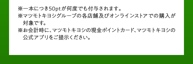 一本につき50ptが何度でも付与されます。マツモトキヨシグループの各店舗及びオンラインストアでの購入が対象です。お会計時に、マツモトキヨシの現金ポイントカード、マツモトキヨシの公式アプリをご提示ください。