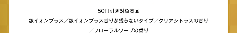 50円引き対象商品銀イオンプラス／銀イオンプラス香りが残らないタイプ／クリアシトラスの香り／フローラルソープの香り