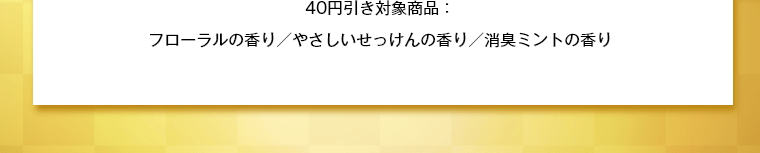 40円引き対象商品：フローラルの香り／やさしいせっけんの香り／消臭ミントの香り