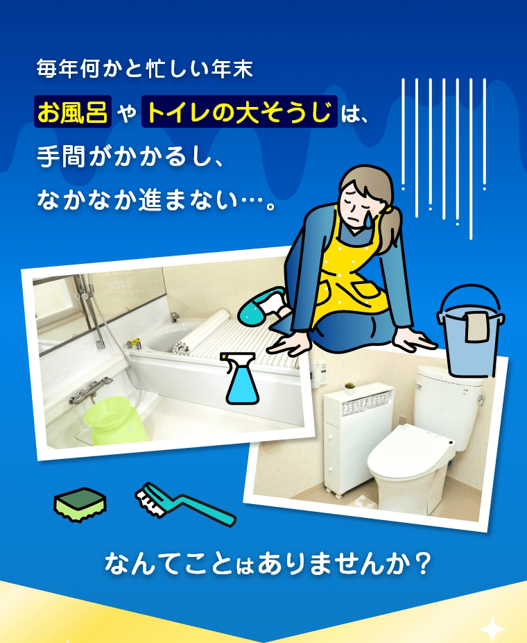 毎年何かと忙しい年末お風呂やトイレの大そうじは、手間がかかるし、なかなか進まない…。　なんてことはありませんか？