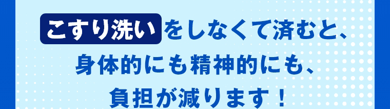こすり洗いをしなくて済むと、身体的にも精神的にも、負担が減ります！