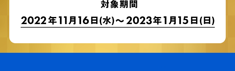 対象期間　2022年11月16日(水)～2023年1月15日(日)