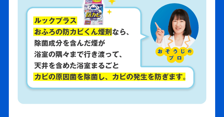 ルックプラスおふろの防カビくん煙剤なら、除菌成分を含んだ煙が浴室の隅々まで行き渡って、天井を含めた浴室まるごとカビの原因菌を除菌し、カビの発生を防ぎます。　おそうじのプロ