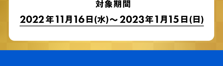 対象期間　2022年11月16日(水)～2023年1月15日(日)