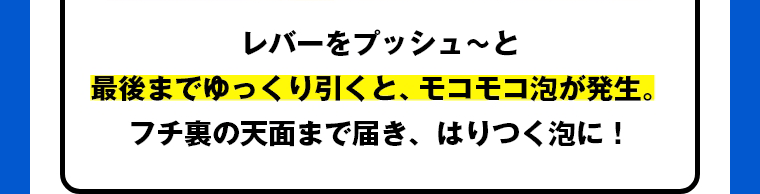 レバーをプッシュ～と最後までゆっくり引くと、モコモコ泡が発生。フチ裏の天面まで届き、はりつく泡に！