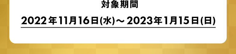 対象期間　2022年11月16日(水)～2023年1月15日(日)