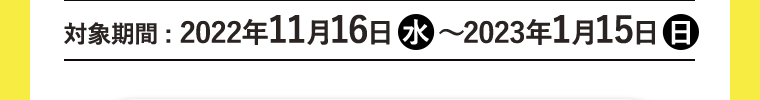 対象期間:2022年11月16日（水)~2023年1月15日（日）