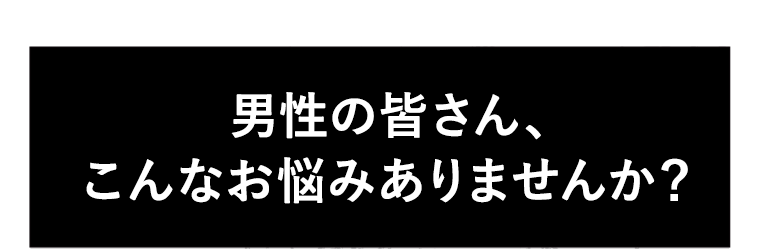 男性の皆さん、こんなお悩みありませんか?