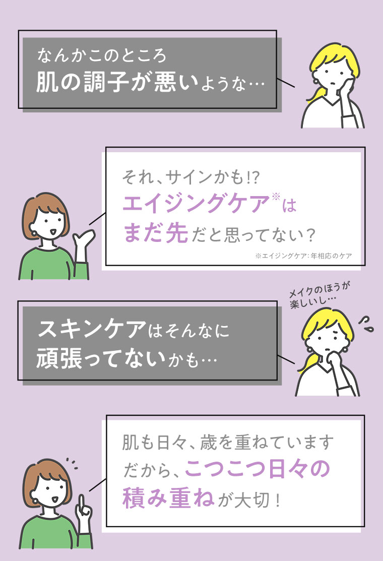 なんかこのところ肌の調子が悪いような…　それ、サインかも！？エイジングケアはまだ先だと思ってない？　スキンケアはそんなに頑張ってないかも…　肌も日々、歳を重ねています　だから、こつこつ日々の積み重ねが大切！
