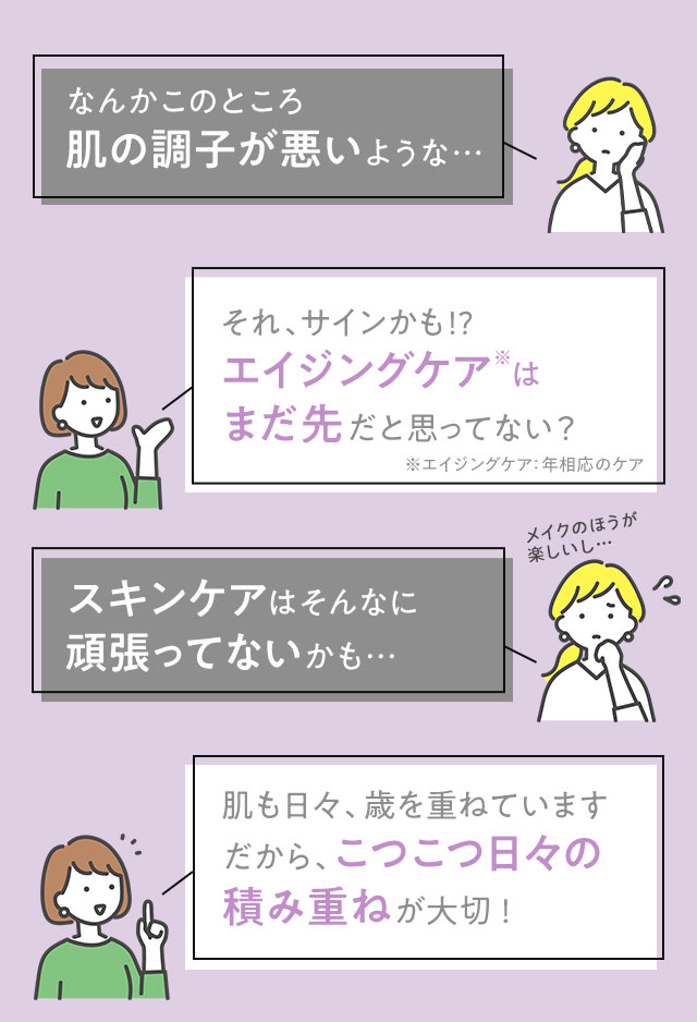 なんかこのところ肌の調子が悪いような…　それ、サインかも！？エイジングケアはまだ先だと思ってない？　スキンケアはそんなに頑張ってないかも…　肌も日々、歳を重ねています　だから、こつこつ日々の積み重ねが大切！