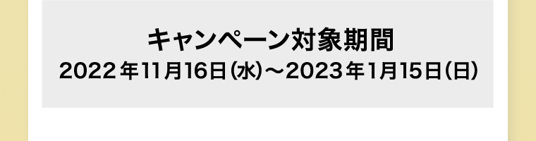 キャンペーン対象期間 2022年11月16日 (水) ~2023年1月15日 (日) ※ポイント付与は2023年2月上旬予定です。