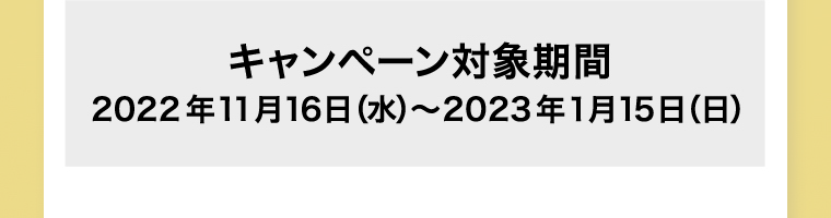 キャンペーン対象期間 2022年11月16日 (水) ~2023年1月15日 (日) ※ポイント付与は2023年2月上旬予定です。