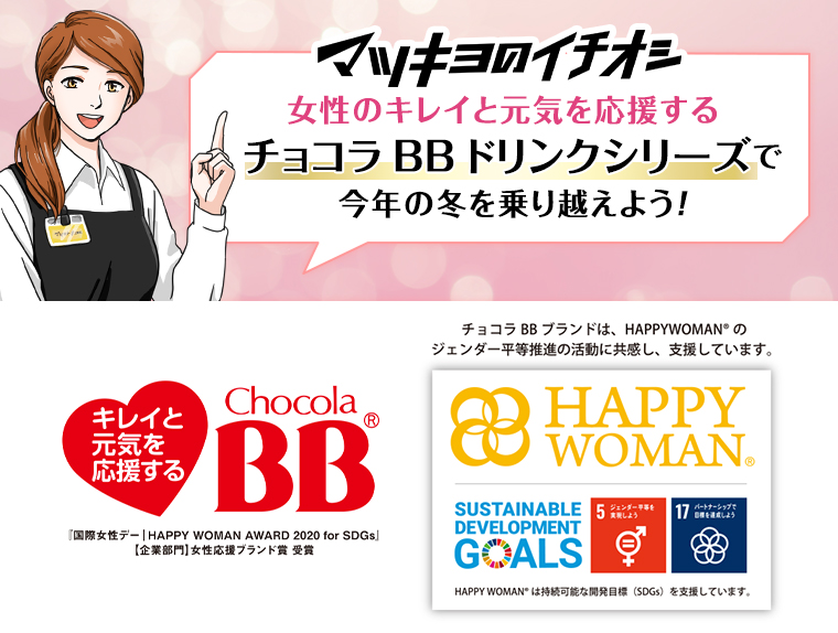 マツキヨのイチオシ 女性のキレイと元気を応援するチョコラBBドリンクシリーズで今年の冬を乗り越えよう! 『国際女性デー HAPPY WOMAN AWARD 2020 for SDGs」【企業部門】 女性応援ブランド賞受賞 チョコラBBブランドは、HAPPYWOMANのジェンダー平等推進の活動に共感し、支援しています。