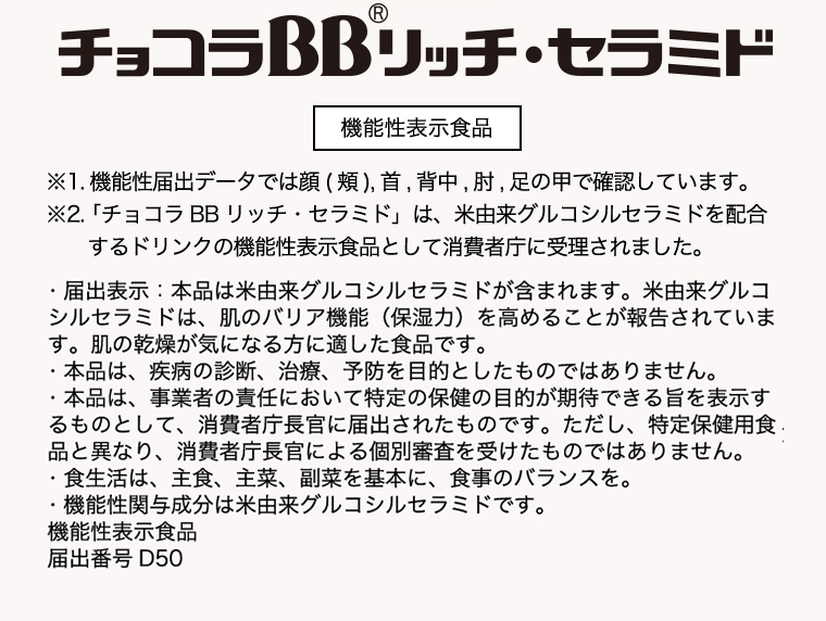 チョコラBBリッチセラミド 機能性表示食品※1.機能性表示食品の届出データでは顔(頬), 首, 背中, 肘 足の甲で確認しています。※2.「チョコラBBリッチセラミド」は、米由来グルコシルセラミドを配合するドリンクの機能性表示食品として消費者庁に受理されました。・届出表示: 本品には米由来グルコシルセラミドが含まれます。米由来グルコシルセラミドは、肌のバリア機能 (保湿力) を高めることが報告されています。肌の乾燥が気になる方に適した食品です。・本品は、疾病の診断、治療、予防を目的としたものではありません。・本品は、事業者の責任において特定の保健の目的が期待できる旨を表示するものとして、消費者庁長官に届出されたものです。ただし、特定保健用食品と異なり、消費者庁長官による個別審査を受けたものではありません。・食生活は、主食、主菜、副菜を基本に、食事のバランスを。・機能性関与成分は米由来グルコシルセラミドです。機能性表示食品届出番号 D50