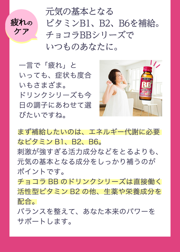 疲れのケア 元気の基本となるビタミンB1,B2,B6を補給。チョコラBBシリーズでいつものあなたに。一言で「疲れ」といっても、症状も度合いもさまざま。ドリンクシリーズも今日の調子にあわせて選びたいですね。まず補給したいのは、エネルギー代謝に必要なビタミンB1,B2,B6。刺激が強すぎる活力成分などをとるよりも、元気の基本となる成分をしっかり補うのがポイントです。チョコラBBのドリンクシリーズは直接働く活性型ビタミンB2の他、生薬や栄養成分を配合。バランスを整えて、あなた本来のパワーをサポートします。