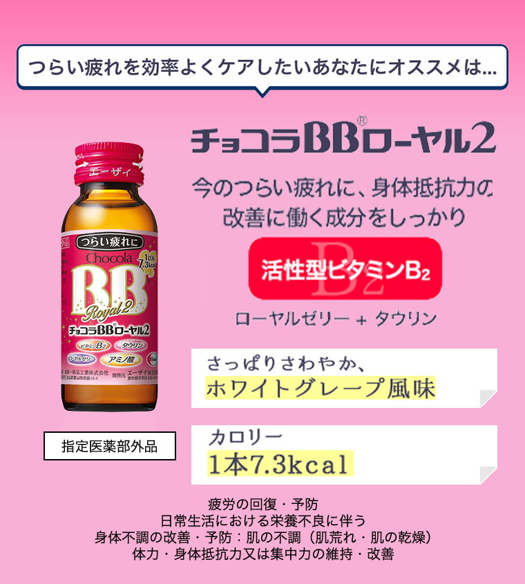 つらい疲れを効率よくケアしたいあなたにオススメは...チョコラBBローヤル2 今のつらい疲れに、身体抵抗力の改善に働く成分をしっかり 活性型ビタミンB2 ローヤルゼリー+タウリン さっぱりさわやか、ホワイトグレープ風味 カロリー1本 7.3kcal 疲労の回復・予防 日常生活における栄養不良に伴う身体不調の改善 ・予防:肌の不調 (肌荒れ・肌の乾燥) 体力、身体抵抗力又は集中力の維持・改善 指定医薬部外品