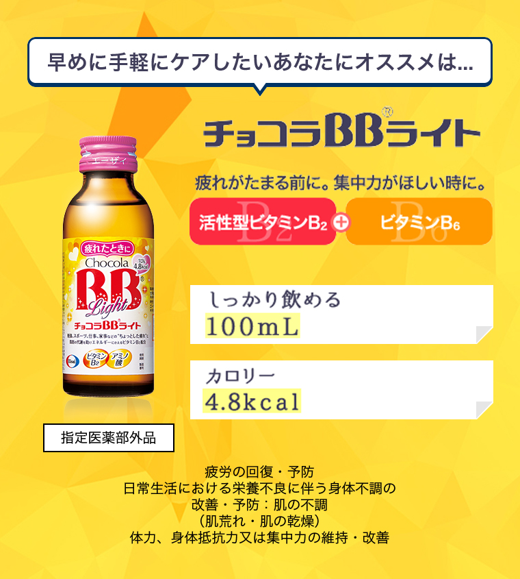 早めに手軽にケアしたいあなたにオススメは.. .チョコラBBライト 疲れがたまる前に。集中力がほしい時に。活性型ビタミンB2+ビタミンB6 しっかり飲める100mL カロリー4.8kcal 疲労の回復 ・予防日常生活における栄養不良に伴う身体不調の改善 ・予防:肌の不調(肌荒れ・肌の乾燥 )体力、身体抵抗力又は集中力の維持・改善 指定医薬部外品