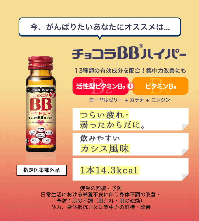 今、がんばりたいあなたにオススメは... チョコラBBハイパー 13種類の有効成分を配合!集中力改善にも 活性型ビタミンB2+ビタミンB6 ローヤルゼリー+ガラナ+ニンジン つらい疲れ・弱った体に 飲みやすいカシス風味 1本14.3kcal 疲労の回復・予防日常生活における栄養不良に伴う身体不調の改善 ・予防: 肌の不調 (肌荒れ 肌の乾燥 ) 体力、身体抵抗力又は集中力の維持・改善 指定医薬部外品