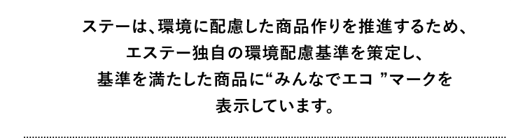 ステーは、環境に配慮した商品作りを推進するため、エステー独自の環境配慮基準を策定し、基準を満たした商品に“みんなでエコ ”マークを表示しています。