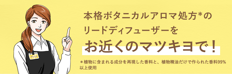 本格ボタニカルアロマ処方*のリードディフューザーをお近くのマツキヨで！*植物に含まれる成分を再現した香料と、植物精油だけで作られた香料99%
以上使用
