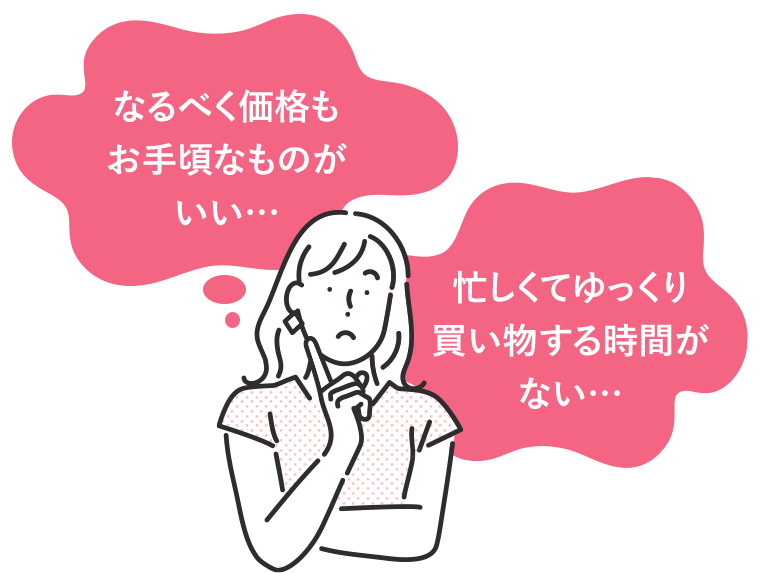 「なるべく価格もお手頃なものがいい…」「忙しくてゆっくり買い物する時間がない…」